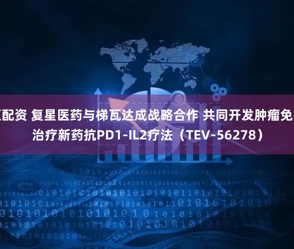 汇配资 复星医药与梯瓦达成战略合作 共同开发肿瘤免疫治疗新药抗PD1-IL2疗法（TEV-56278）