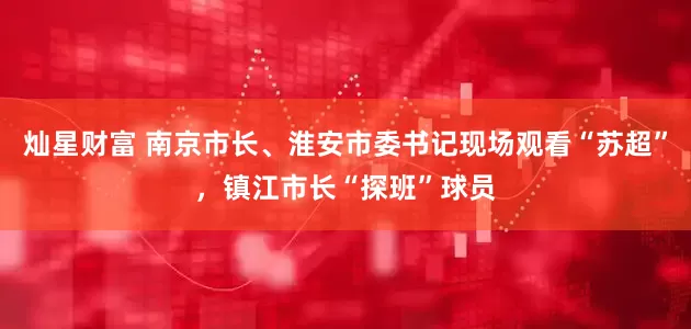 灿星财富 南京市长、淮安市委书记现场观看“苏超”，镇江市长“探班”球员