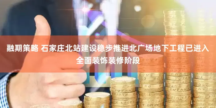 融期策略 石家庄北站建设稳步推进北广场地下工程已进入全面装饰装修阶段