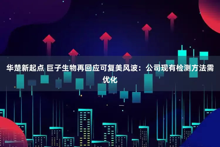 华楚新起点 巨子生物再回应可复美风波：公司现有检测方法需优化