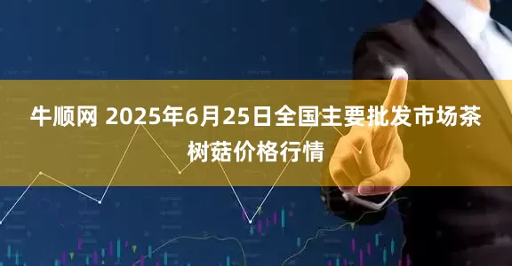 牛顺网 2025年6月25日全国主要批发市场茶树菇价格行情