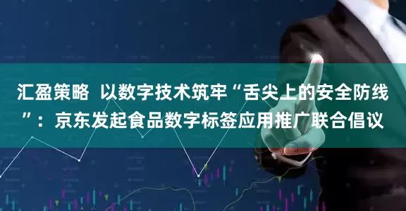 汇盈策略  以数字技术筑牢“舌尖上的安全防线”：京东发起食品数字标签应用推广联合倡议