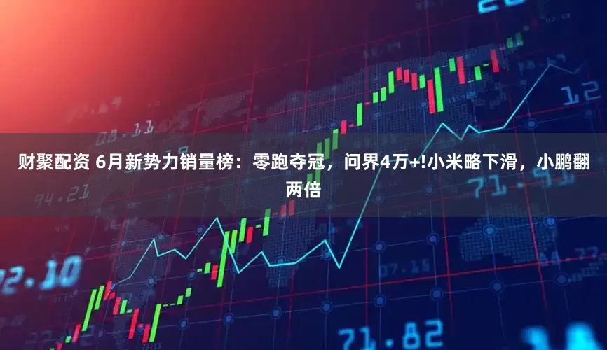 财聚配资 6月新势力销量榜：零跑夺冠，问界4万+!小米略下滑，小鹏翻两倍