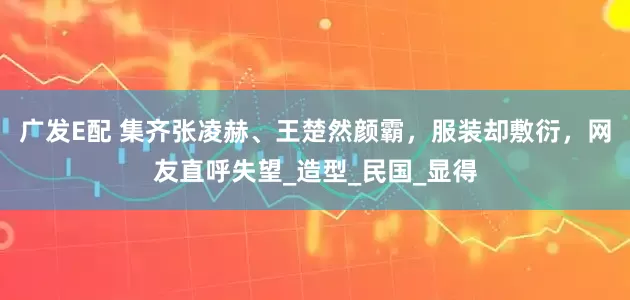 广发E配 集齐张凌赫、王楚然颜霸，服装却敷衍，网友直呼失望_造型_民国_显得