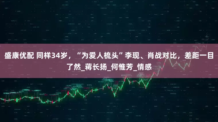 盛康优配 同样34岁，“为爱人梳头”李现、肖战对比，差距一目了然_蒋长扬_何惟芳_情感
