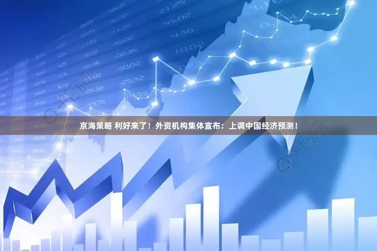 京海策略 利好来了！外资机构集体宣布：上调中国经济预测！