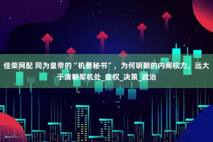 佳荣网配 同为皇帝的“机要秘书”，为何明朝的内阁权力，远大于清朝军机处_皇权_决策_政治