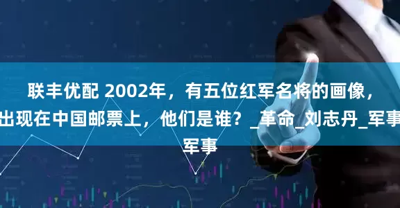 联丰优配 2002年，有五位红军名将的画像，出现在中国邮票上，他们是谁？_革命_刘志丹_军事