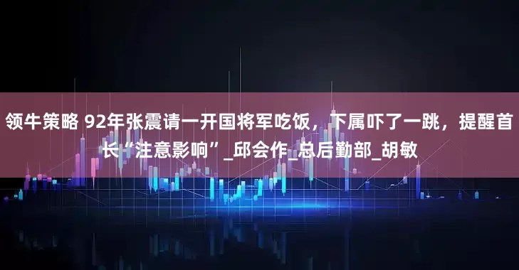 领牛策略 92年张震请一开国将军吃饭，下属吓了一跳，提醒首长“注意影响”_邱会作_总后勤部_胡敏