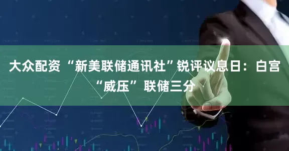 大众配资 “新美联储通讯社”锐评议息日：白宫“威压” 联储三分