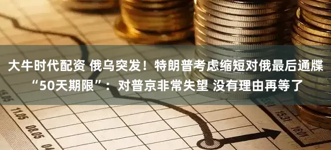 大牛时代配资 俄乌突发！特朗普考虑缩短对俄最后通牒“50天期限”：对普京非常失望 没有理由再等了