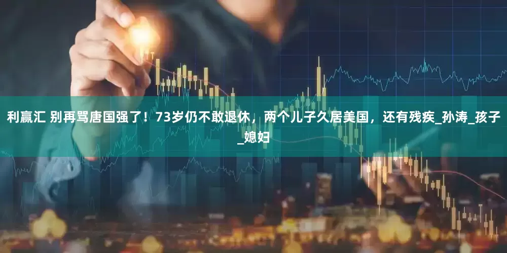 利赢汇 别再骂唐国强了！73岁仍不敢退休，两个儿子久居美国，还有残疾_孙涛_孩子_媳妇