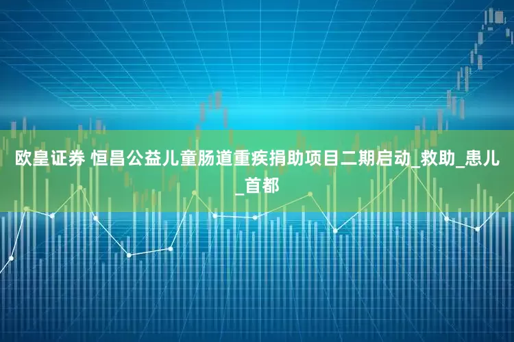 欧皇证券 恒昌公益儿童肠道重疾捐助项目二期启动_救助_患儿_首都