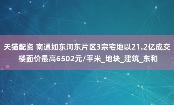 天猫配资 南通如东河东片区3宗宅地以21.2亿成交 楼面价最高6502元/平米_地块_建筑_东和