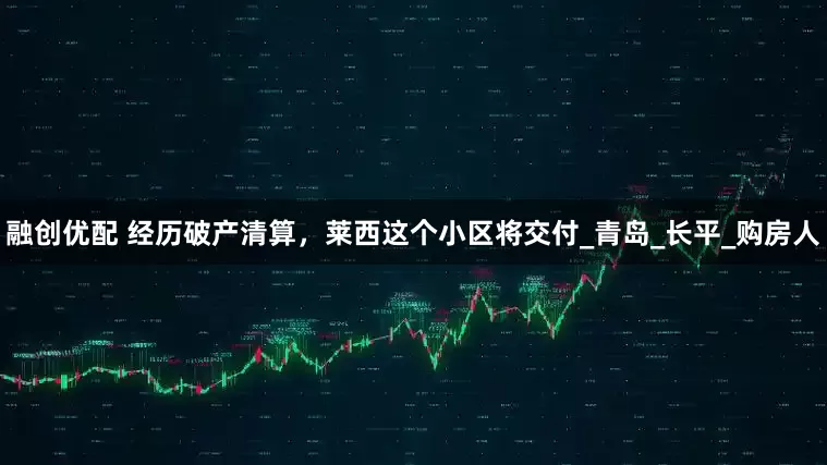 融创优配 经历破产清算，莱西这个小区将交付_青岛_长平_购房人