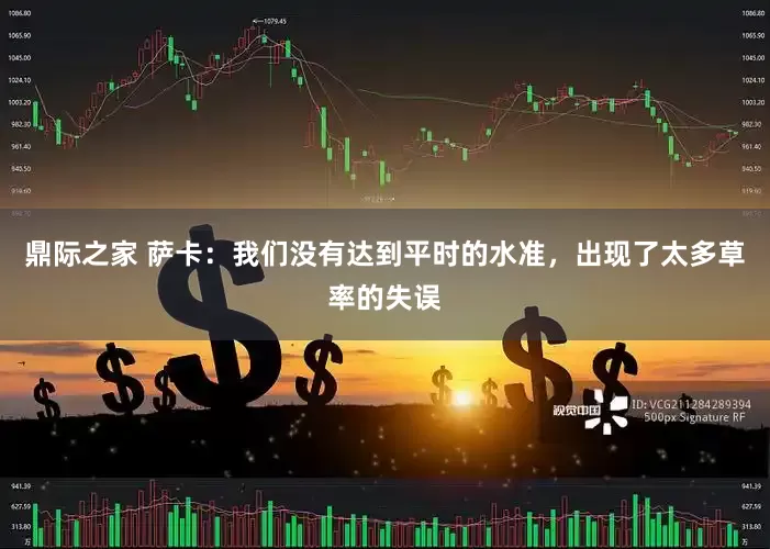 鼎际之家 萨卡：我们没有达到平时的水准，出现了太多草率的失误