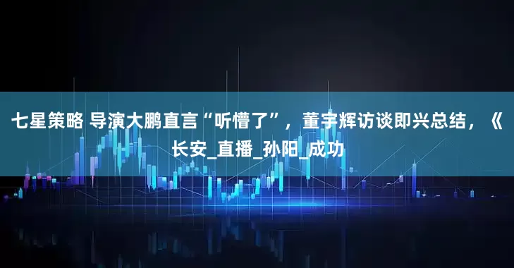 七星策略 导演大鹏直言“听懵了”，董宇辉访谈即兴总结，《长安_直播_孙阳_成功