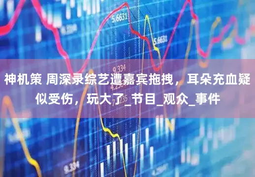 神机策 周深录综艺遭嘉宾拖拽，耳朵充血疑似受伤，玩大了_节目_观众_事件