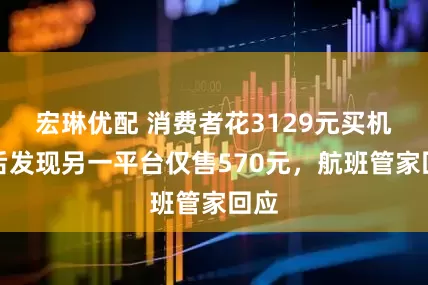 宏琳优配 消费者花3129元买机票后发现另一平台仅售570元，航班管家回应