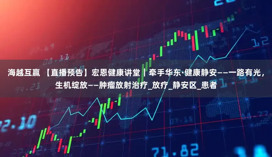 海越互赢 【直播预告】宏恩健康讲堂｜牵手华东·健康静安——一路有光，生机绽放——肿瘤放射治疗_放疗_静安区_患者