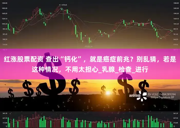 红涨股票配资 查出“钙化”，就是癌症前兆？别乱猜，若是这种情况，不用太担心_乳腺_检查_进行