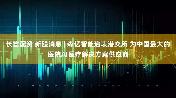 长富配资 新股消息 | 森亿智能递表港交所 为中国最大的医院AI医疗解决方案供应商