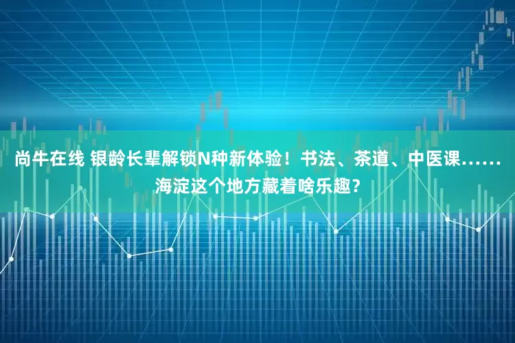 尚牛在线 银龄长辈解锁N种新体验！书法、茶道、中医课……海淀这个地方藏着啥乐趣？