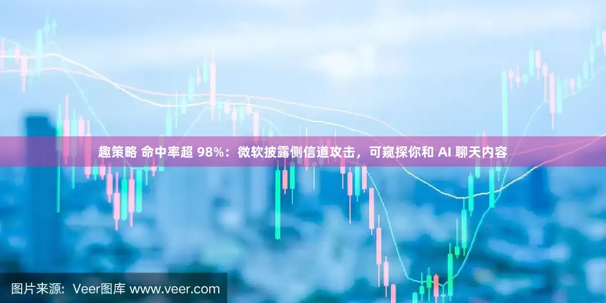 趣策略 命中率超 98%：微软披露侧信道攻击，可窥探你和 AI 聊天内容