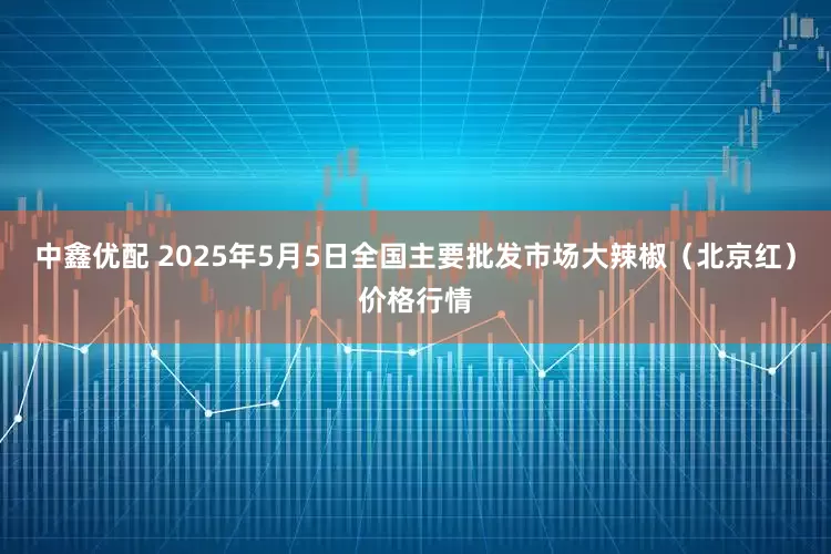 中鑫优配 2025年5月5日全国主要批发市场大辣椒（北京红）价格行情