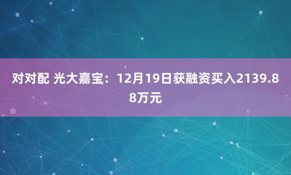 对对配 光大嘉宝：12月19日获融资买入2139.88万元