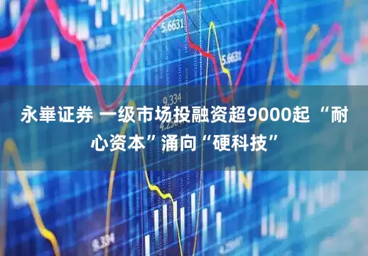 永崋证券 一级市场投融资超9000起 “耐心资本”涌向“硬科技”