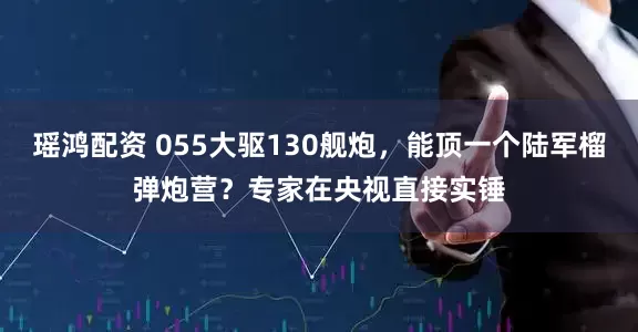 瑶鸿配资 055大驱130舰炮，能顶一个陆军榴弹炮营？专家在央视直接实锤