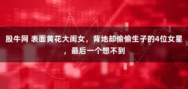 股牛网 表面黄花大闺女，背地却偷偷生子的4位女星，最后一个想不到