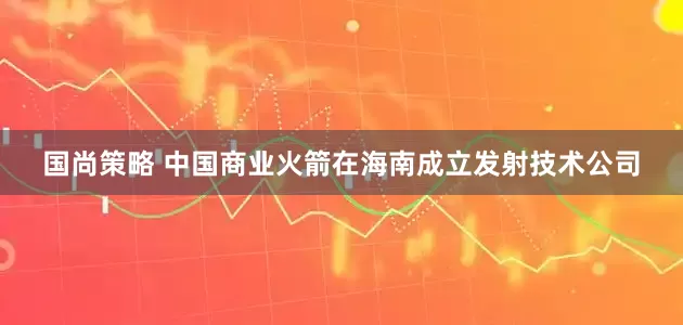 国尚策略 中国商业火箭在海南成立发射技术公司
