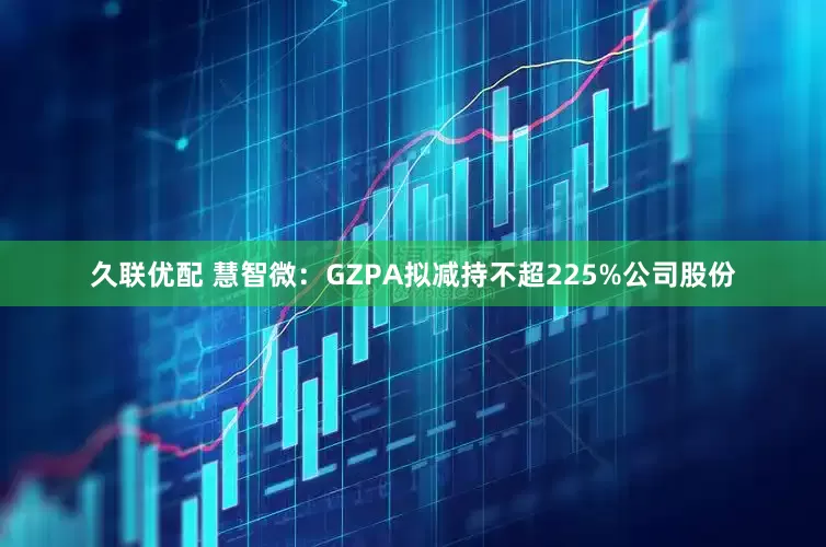 久联优配 慧智微：GZPA拟减持不超225%公司股份
