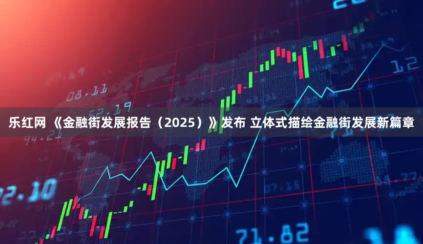 乐红网 《金融街发展报告（2025）》发布 立体式描绘金融街发展新篇章