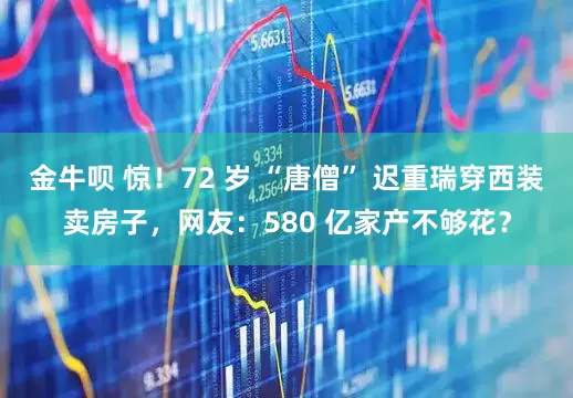 金牛呗 惊！72 岁 “唐僧” 迟重瑞穿西装卖房子，网友：580 亿家产不够花？