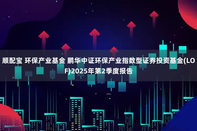 顺配宝 环保产业基金 鹏华中证环保产业指数型证券投资基金(LOF)2025年第2季度报告
