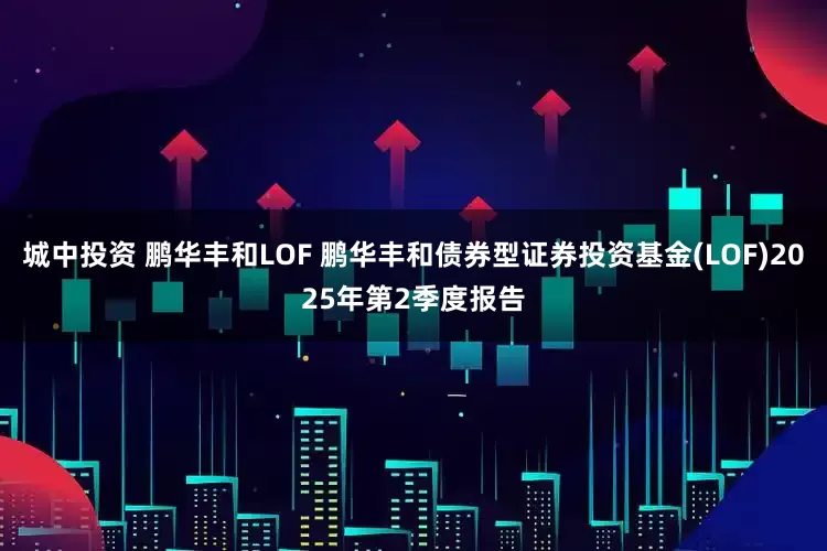 城中投资 鹏华丰和LOF 鹏华丰和债券型证券投资基金(LOF)2025年第2季度报告